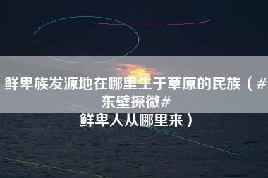 鲜卑族发源地在哪里生于草原的民族（#东壁探微# 鲜卑人从哪里来）