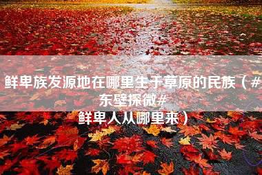 鲜卑族发源地在哪里生于草原的民族（#东壁探微# 鲜卑人从哪里来）