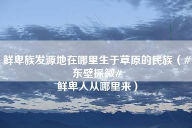 鲜卑族发源地在哪里生于草原的民族（#东壁探微# 鲜卑人从哪里来）