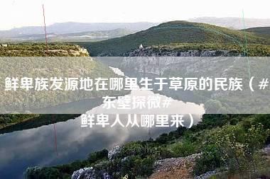 鲜卑族发源地在哪里生于草原的民族（#东壁探微# 鲜卑人从哪里来）