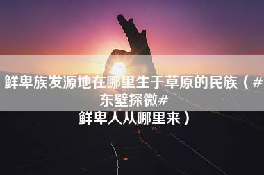 鲜卑族发源地在哪里生于草原的民族（#东壁探微# 鲜卑人从哪里来）