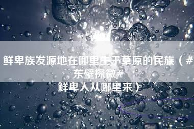 鲜卑族发源地在哪里生于草原的民族（#东壁探微# 鲜卑人从哪里来）