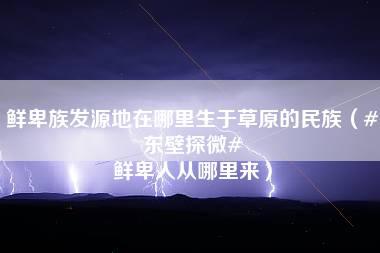 鲜卑族发源地在哪里生于草原的民族（#东壁探微# 鲜卑人从哪里来）