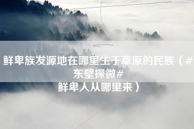 鲜卑族发源地在哪里生于草原的民族（#东壁探微# 鲜卑人从哪里来）