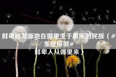 鲜卑族发源地在哪里生于草原的民族（#东壁探微# 鲜卑人从哪里来）