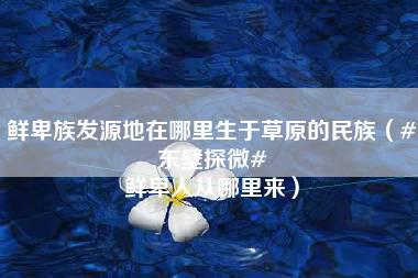 鲜卑族发源地在哪里生于草原的民族（#东壁探微# 鲜卑人从哪里来）