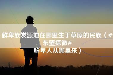 鲜卑族发源地在哪里生于草原的民族（#东壁探微# 鲜卑人从哪里来）