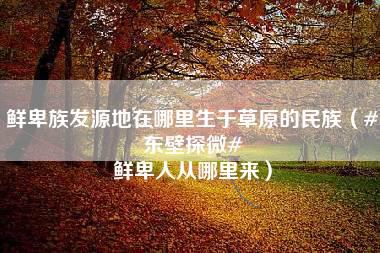 鲜卑族发源地在哪里生于草原的民族（#东壁探微# 鲜卑人从哪里来）