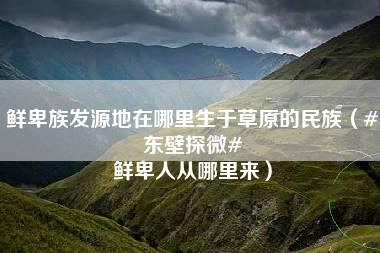 鲜卑族发源地在哪里生于草原的民族（#东壁探微# 鲜卑人从哪里来）