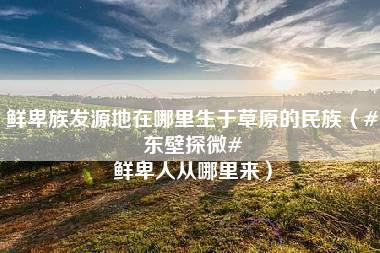 鲜卑族发源地在哪里生于草原的民族（#东壁探微# 鲜卑人从哪里来）