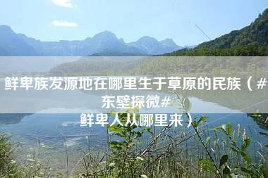 鲜卑族发源地在哪里生于草原的民族（#东壁探微# 鲜卑人从哪里来）