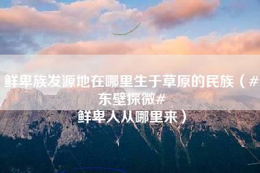 鲜卑族发源地在哪里生于草原的民族（#东壁探微# 鲜卑人从哪里来）