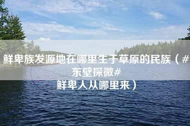 鲜卑族发源地在哪里生于草原的民族（#东壁探微# 鲜卑人从哪里来）