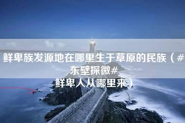 鲜卑族发源地在哪里生于草原的民族（#东壁探微# 鲜卑人从哪里来）