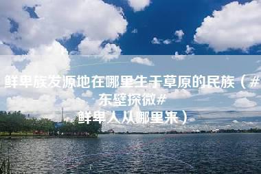 鲜卑族发源地在哪里生于草原的民族（#东壁探微# 鲜卑人从哪里来）