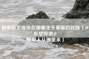 鲜卑族发源地在哪里生于草原的民族（#东壁探微# 鲜卑人从哪里来）