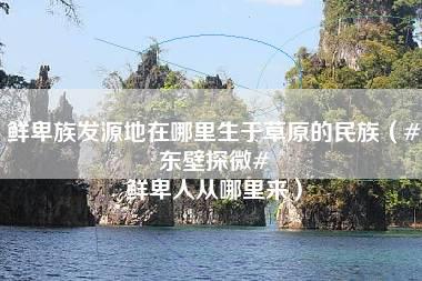 鲜卑族发源地在哪里生于草原的民族（#东壁探微# 鲜卑人从哪里来）