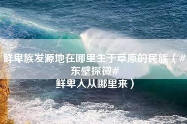 鲜卑族发源地在哪里生于草原的民族（#东壁探微# 鲜卑人从哪里来）