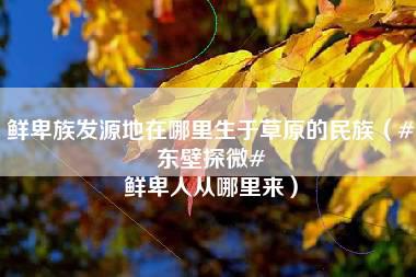 鲜卑族发源地在哪里生于草原的民族（#东壁探微# 鲜卑人从哪里来）