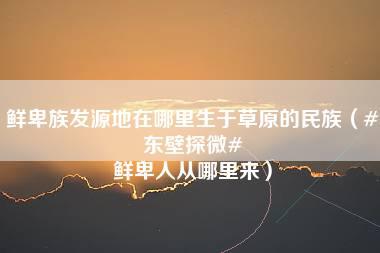 鲜卑族发源地在哪里生于草原的民族（#东壁探微# 鲜卑人从哪里来）