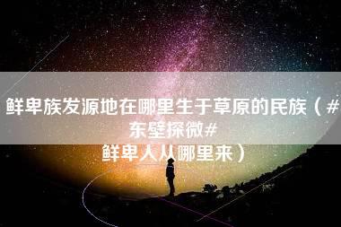 鲜卑族发源地在哪里生于草原的民族（#东壁探微# 鲜卑人从哪里来）