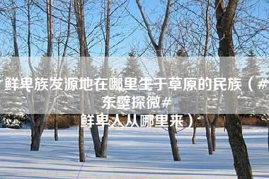 鲜卑族发源地在哪里生于草原的民族（#东壁探微# 鲜卑人从哪里来）