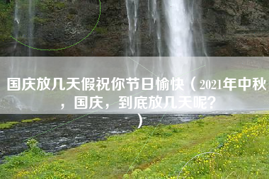 国庆放几天假祝你节日愉快（2021年中秋，国庆，到底放几天呢？）