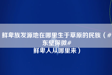 鲜卑族发源地在哪里生于草原的民族（#东壁探微# 鲜卑人从哪里来）