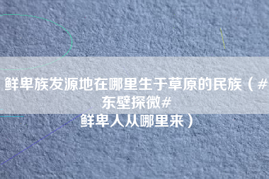 鲜卑族发源地在哪里生于草原的民族（#东壁探微# 鲜卑人从哪里来）