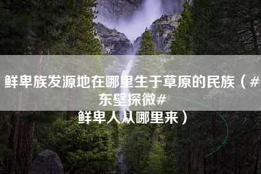 鲜卑族发源地在哪里生于草原的民族（#东壁探微# 鲜卑人从哪里来）