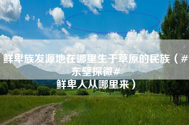 鲜卑族发源地在哪里生于草原的民族（#东壁探微# 鲜卑人从哪里来）