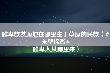 鲜卑族发源地在哪里生于草原的民族（#东壁探微# 鲜卑人从哪里来）