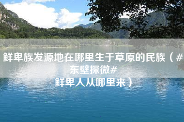 鲜卑族发源地在哪里生于草原的民族（#东壁探微# 鲜卑人从哪里来）