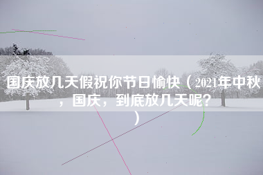 国庆放几天假祝你节日愉快（2021年中秋，国庆，到底放几天呢？）