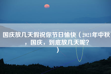 国庆放几天假祝你节日愉快（2021年中秋，国庆，到底放几天呢？）