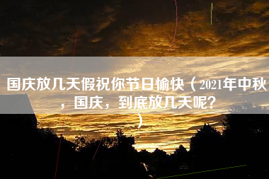 国庆放几天假祝你节日愉快（2021年中秋，国庆，到底放几天呢？）