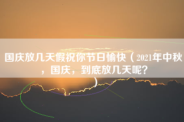 国庆放几天假祝你节日愉快（2021年中秋，国庆，到底放几天呢？）