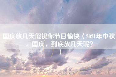 国庆放几天假祝你节日愉快（2021年中秋，国庆，到底放几天呢？）